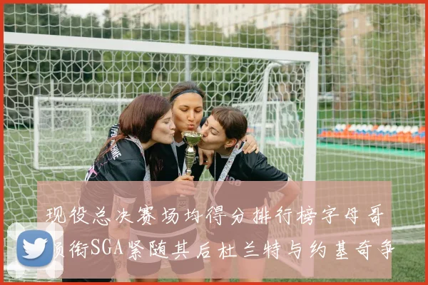 现役总决赛场均得分排行榜字母哥领衔SGA紧随其后杜兰特与约基奇争夺第三名