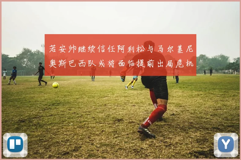 若安帅继续信任阿利松与马尔基尼奥斯巴西队或将面临提前出局危机
