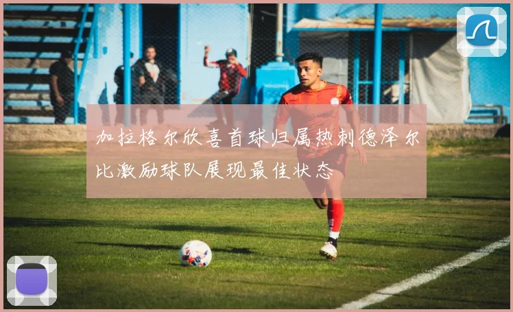 加拉格尔欣喜首球归属热刺德泽尔比激励球队展现最佳状态