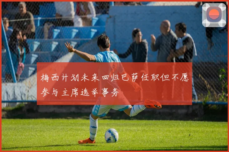 梅西计划未来回归巴萨任职但不愿参与主席选举事务