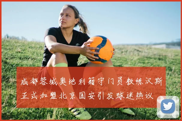 成都蓉城奥地利籍守门员教练汉斯正式加盟北京国安引发球迷热议