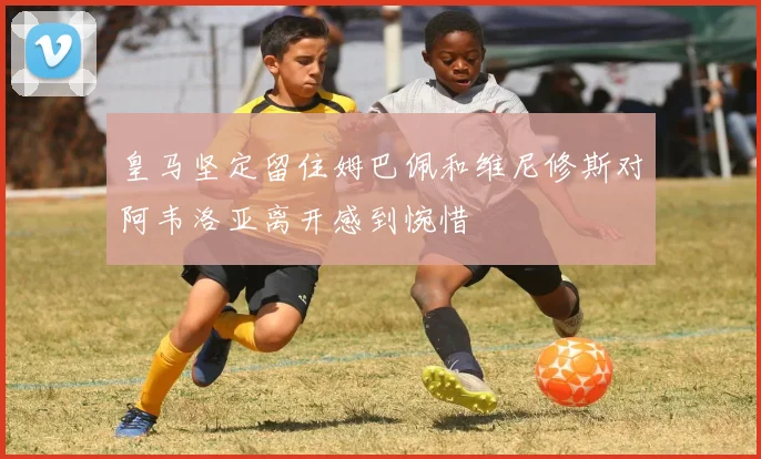 皇马坚定留住姆巴佩和维尼修斯对阿韦洛亚离开感到惋惜