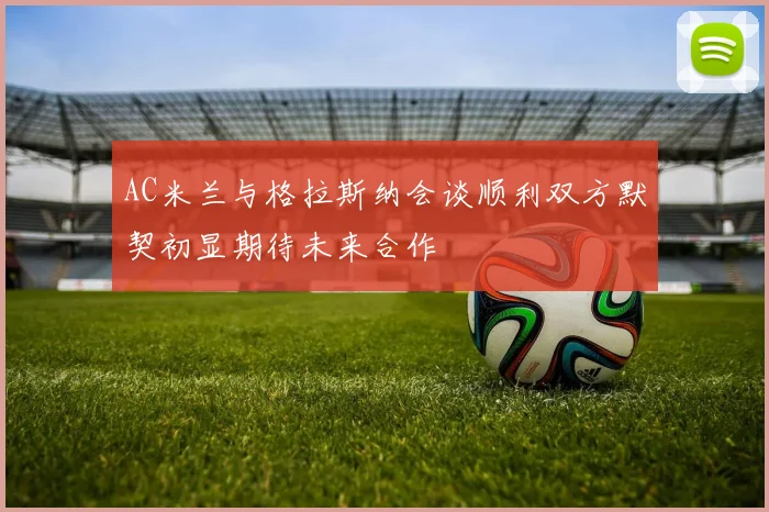 AC米兰与格拉斯纳会谈顺利双方默契初显期待未来合作