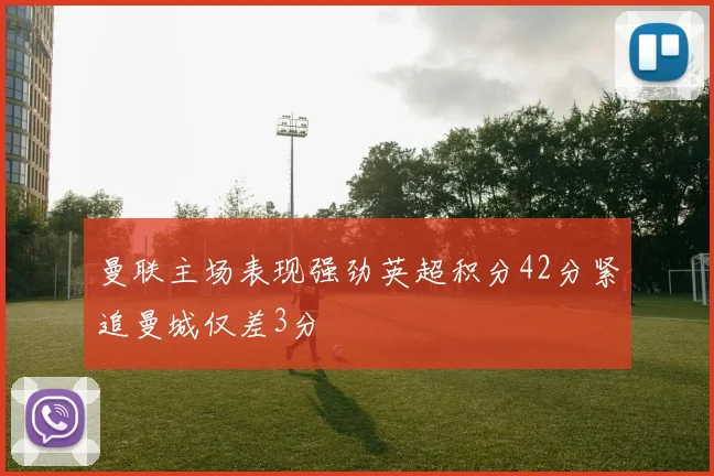 曼联主场表现强劲英超积分42分紧追曼城仅差3分