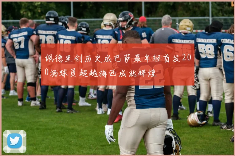 佩德里创历史成巴萨最年轻首发200场球员超越梅西成就辉煌