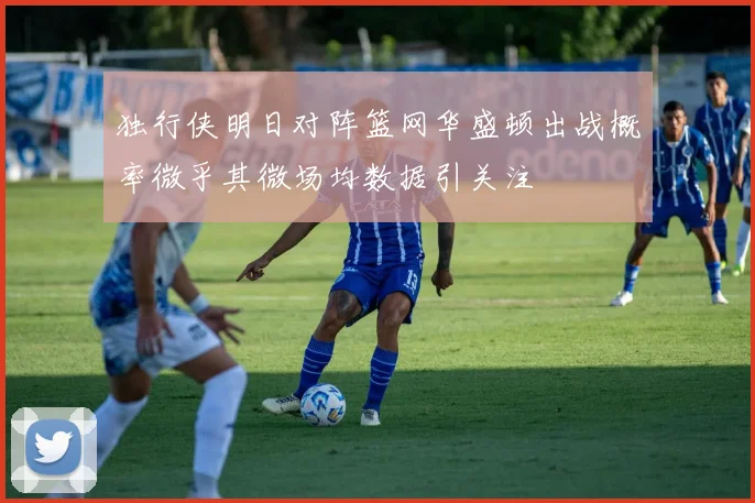 独行侠明日对阵篮网华盛顿出战概率微乎其微场均数据引关注