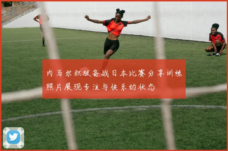 内马尔积极备战日本比赛分享训练照片展现专注与快乐的状态