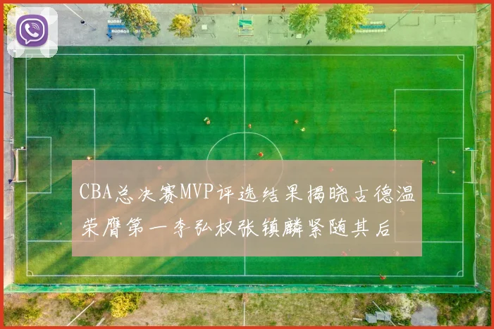 CBA总决赛MVP评选结果揭晓古德温荣膺第一李弘权张镇麟紧随其后