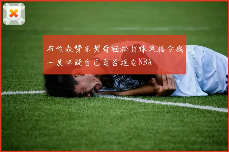 布伦森赞东契奇轻松打球风格令我一度怀疑自己是否适合NBA