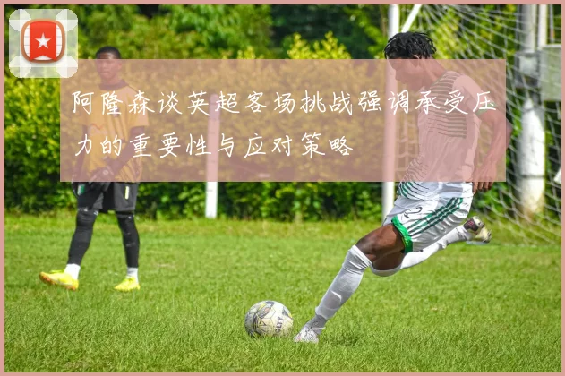阿隆森谈英超客场挑战强调承受压力的重要性与应对策略