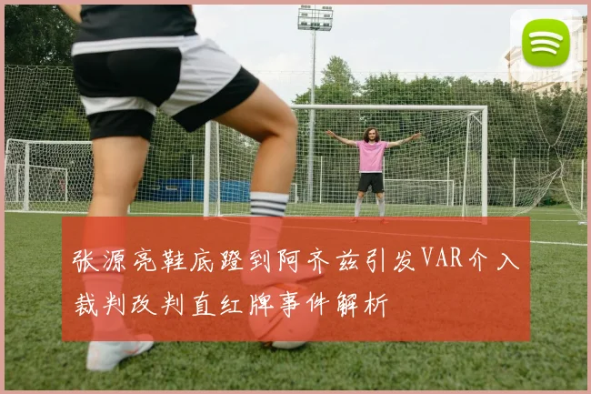 张源亮鞋底蹬到阿齐兹引发VAR介入裁判改判直红牌事件解析