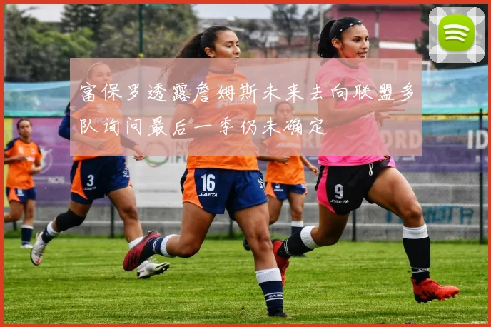 富保罗透露詹姆斯未来去向联盟多队询问最后一季仍未确定