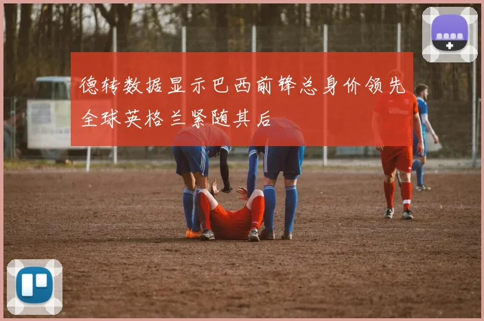 德转数据显示巴西前锋总身价领先全球英格兰紧随其后
