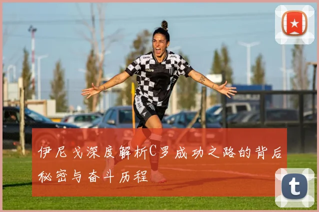 伊尼戈深度解析C罗成功之路的背后秘密与奋斗历程