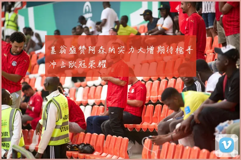 基翁盛赞阿森纳实力大增期待枪手冲击欧冠荣耀