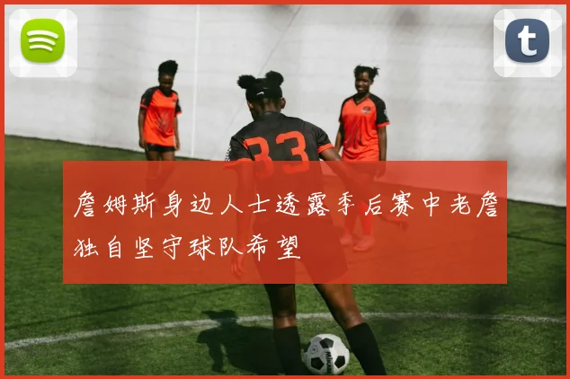 詹姆斯身边人士透露季后赛中老詹独自坚守球队希望