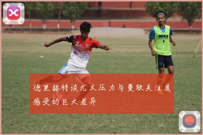 德里赫特谈尤文压力与曼联关注度感受的巨大差异